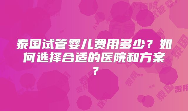 泰国试管婴儿费用多少？如何选择合适的医院和方案？