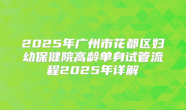 2025年广州市花都区妇幼保健院高龄单身试管流程2025年详解
