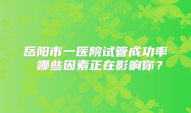 岳阳市一医院试管成功率 哪些因素正在影响你?