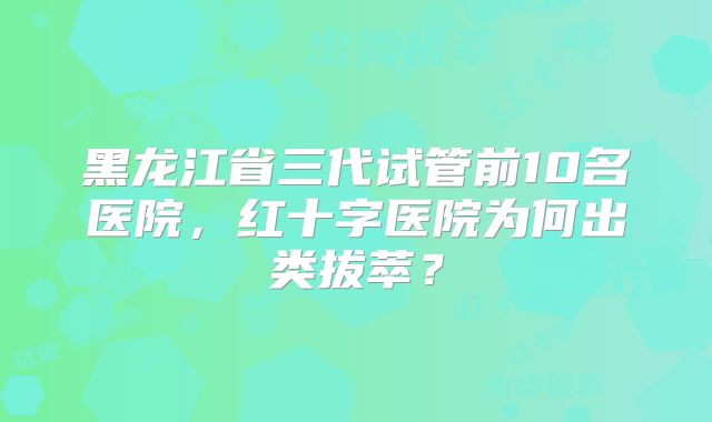 黑龙江省三代试管前10名医院,红十字医院为何出类拔萃?