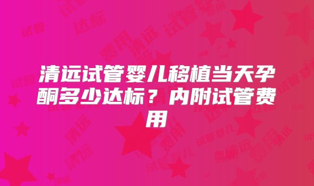清远试管婴儿移植当天孕酮多少达标?内附试管费用