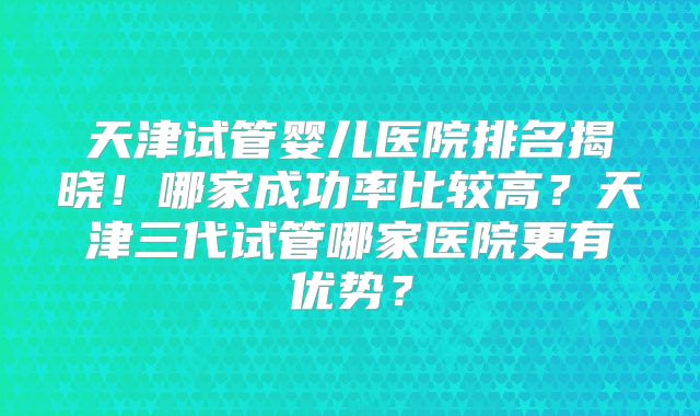 天津试管婴儿医院排名揭晓！哪家成功率比较高？天津三代试管哪家医院更有优势？