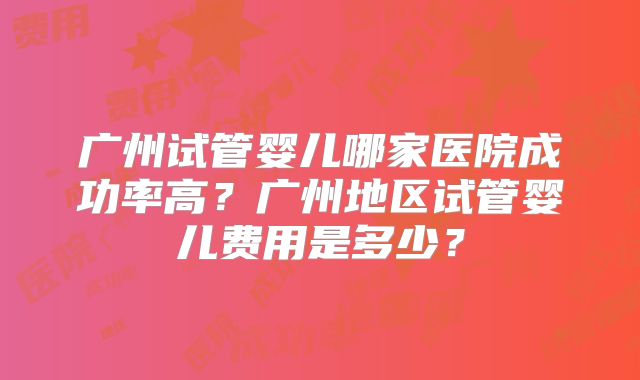 广州试管婴儿哪家医院成功率高?广州地区试管婴儿费用是多少?