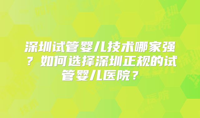 深圳试管婴儿技术哪家强?如何选择深圳正规的试管婴儿医院?