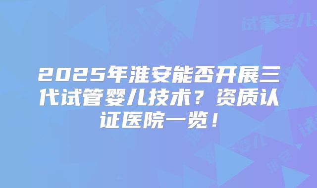 2025年淮安能否开展三代试管婴儿技术？资质认证医院一览！