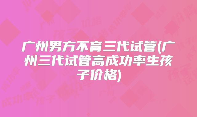 广州男方不育三代试管(广州三代试管高成功率生孩子价格)