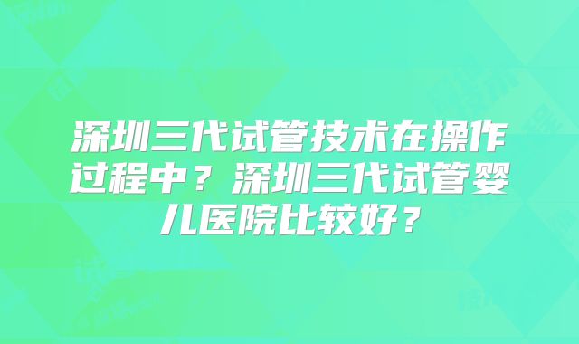深圳三代试管技术在操作过程中?深圳三代试管婴儿医院比较好?