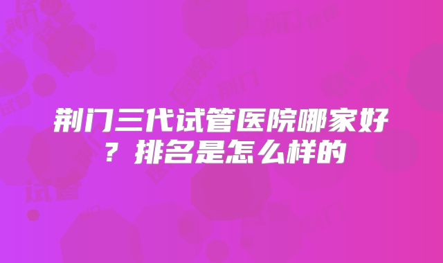 荆门三代试管医院哪家好?排名是怎么样的