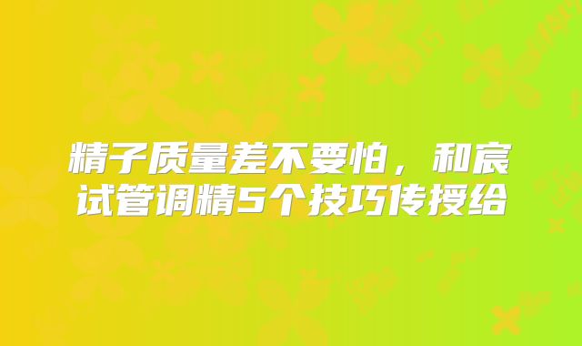 精子质量差不要怕,和宸试管调精5个技巧传授给