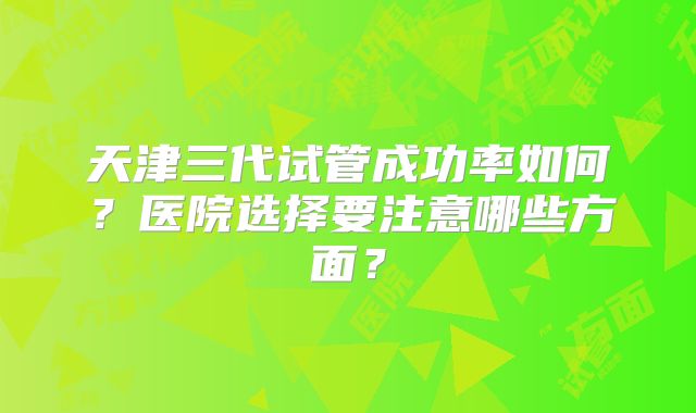 天津三代试管成功率如何?医院选择要注意哪些方面?