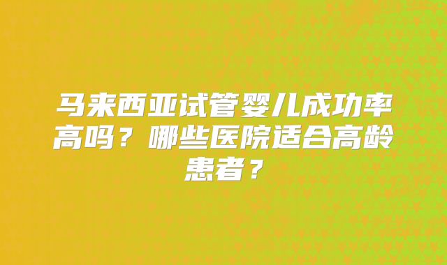 马来西亚试管婴儿成功率高吗?哪些医院适合高龄患者?
