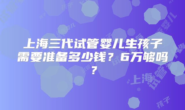 上海三代试管婴儿生孩子需要准备多少钱?6万够吗?