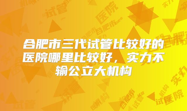 合肥市三代试管比较好的医院哪里比较好,实力不输公立大机构