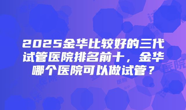 2025金华比较好的三代试管医院排名前十，金华哪个医院可以做试管？
