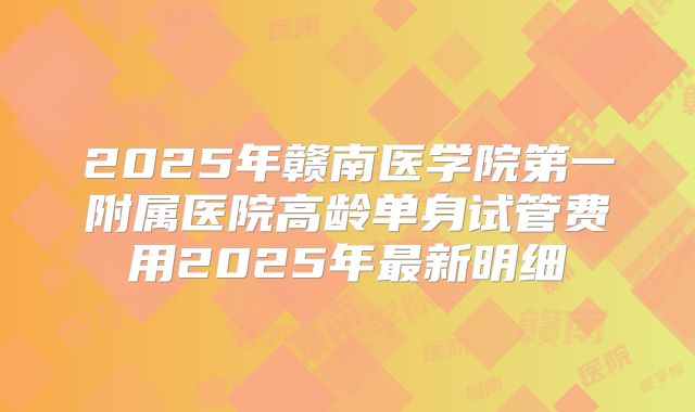 2025年赣南医学院第一附属医院高龄单身试管费用2025年最新明细