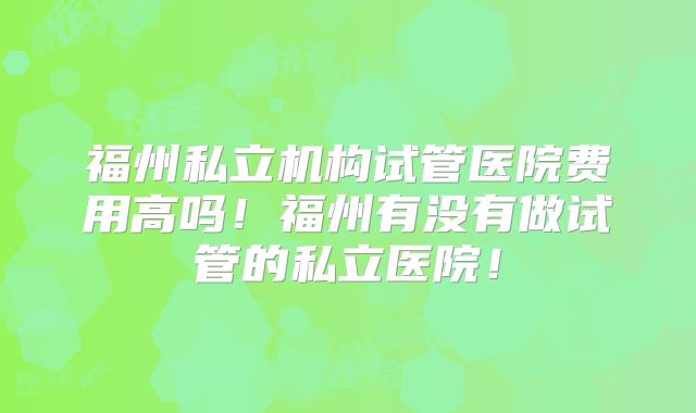 福州私立机构试管医院费用高吗!福州有没有做试管的私立医院!