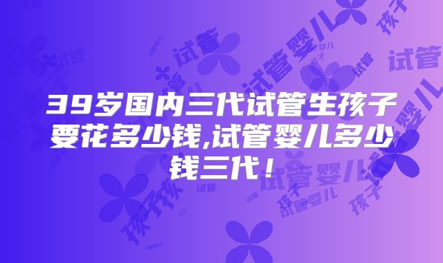 39岁国内三代试管生孩子要花多少钱,试管婴儿多少钱三代!