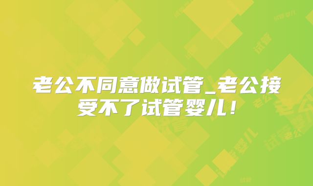 老公不同意做试管_老公接受不了试管婴儿!