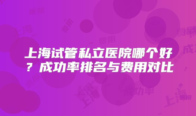 上海试管私立医院哪个好？成功率排名与费用对比