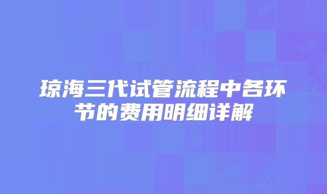 琼海三代试管流程中各环节的费用明细详解