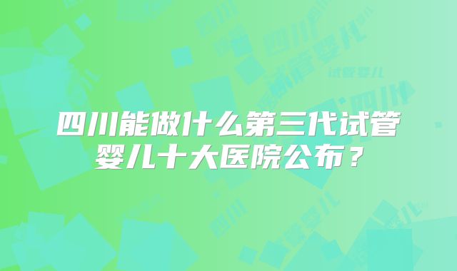 四川能做什么第三代试管婴儿十大医院公布?