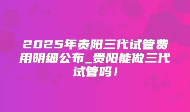 2025年贵阳三代试管费用明细公布_贵阳能做三代试管吗！