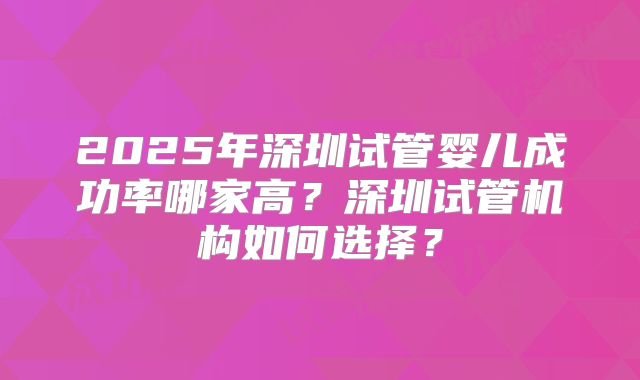 2025年深圳试管婴儿成功率哪家高？深圳试管机构如何选择？