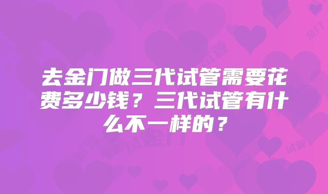 去金门做三代试管需要花费多少钱？三代试管有什么不一样的？