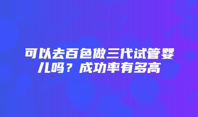 可以去百色做三代试管婴儿吗?成功率有多高