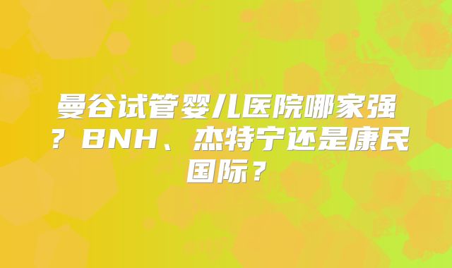 曼谷试管婴儿医院哪家强?BNH、杰特宁还是康民国际?