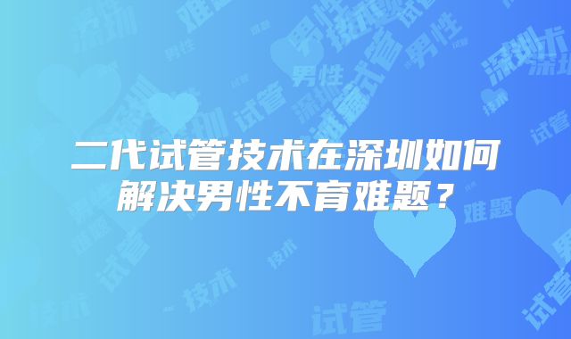 二代试管技术在深圳如何解决男性不育难题?