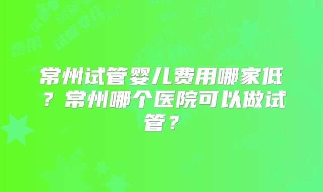 常州试管婴儿费用哪家低?常州哪个医院可以做试管?