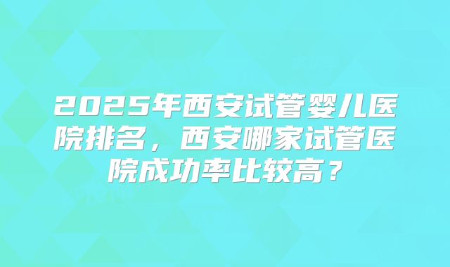 2025年西安试管婴儿医院排名,西安哪家试管医院成功率比较高?
