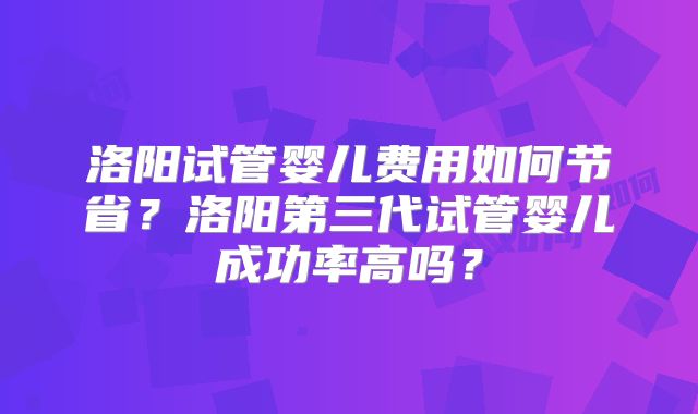 洛阳试管婴儿费用如何节省？洛阳第三代试管婴儿成功率高吗？