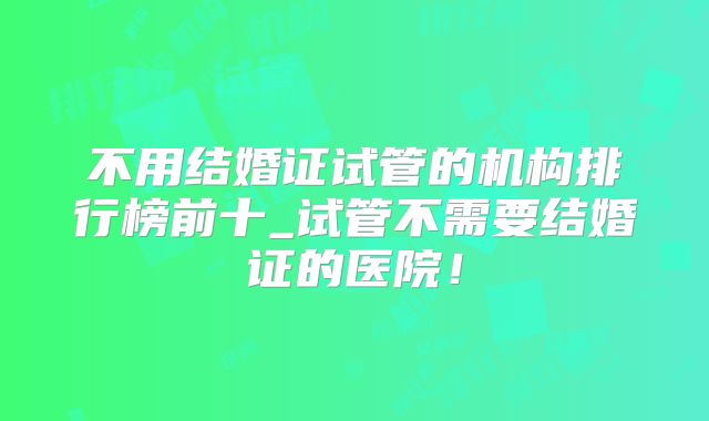 不用结婚证试管的机构排行榜前十_试管不需要结婚证的医院!