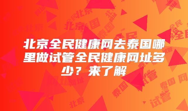 北京全民健康网去泰国哪里做试管全民健康网址多少？来了解