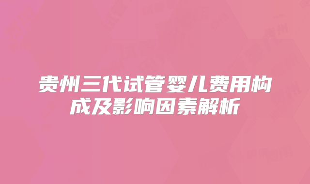 贵州三代试管婴儿费用构成及影响因素解析