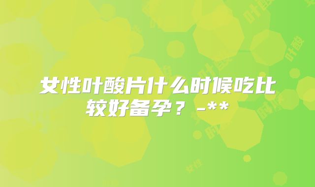 女性叶酸片什么时候吃比较好备孕?-**