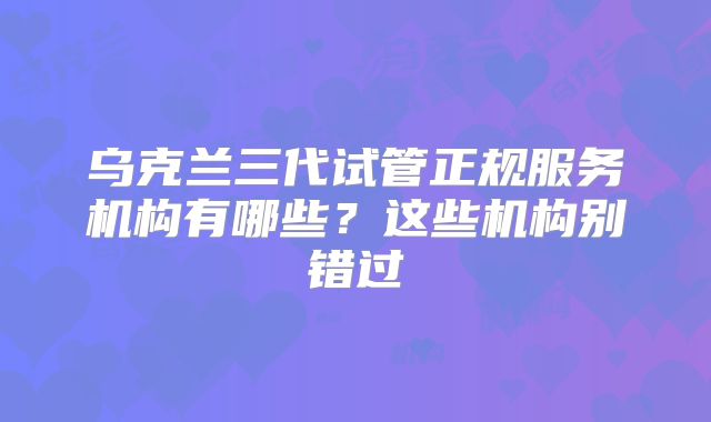 乌克兰三代试管正规服务机构有哪些？这些机构别错过