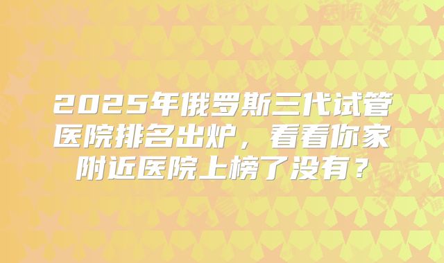 2025年俄罗斯三代试管医院排名出炉,看看你家附近医院上榜了没有?
