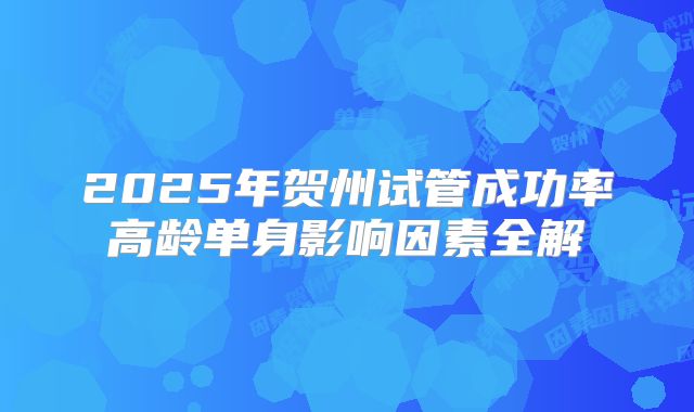 2025年贺州试管成功率高龄单身影响因素全解