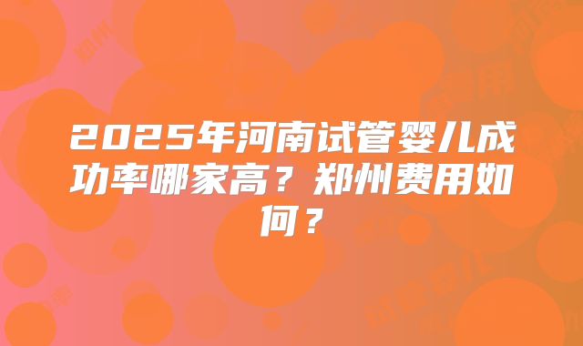 2025年河南试管婴儿成功率哪家高？郑州费用如何？