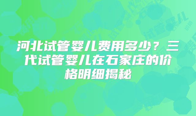 河北试管婴儿费用多少?三代试管婴儿在石家庄的价格明细揭秘