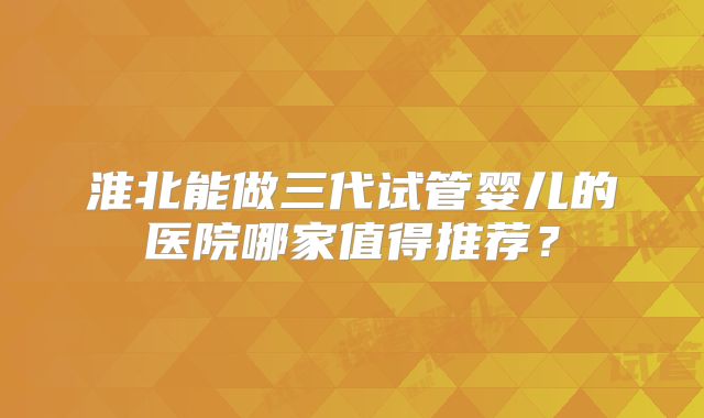 淮北能做三代试管婴儿的医院哪家值得推荐?