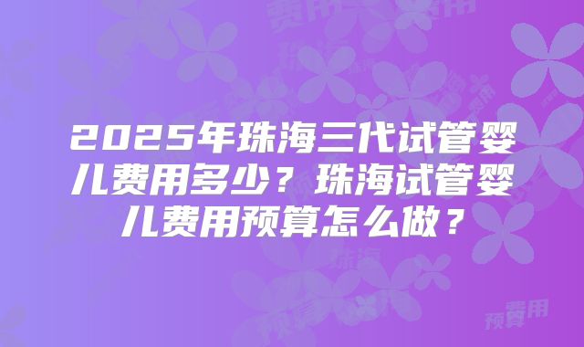 2025年珠海三代试管婴儿费用多少？珠海试管婴儿费用预算怎么做？