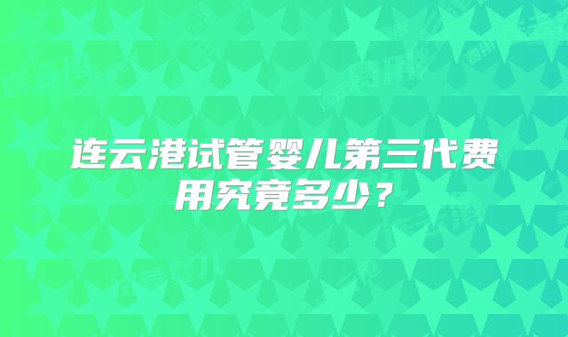 连云港试管婴儿第三代费用究竟多少?