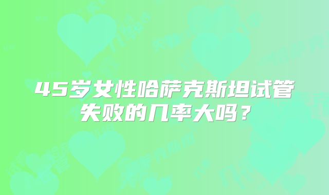 45岁女性哈萨克斯坦试管失败的几率大吗?