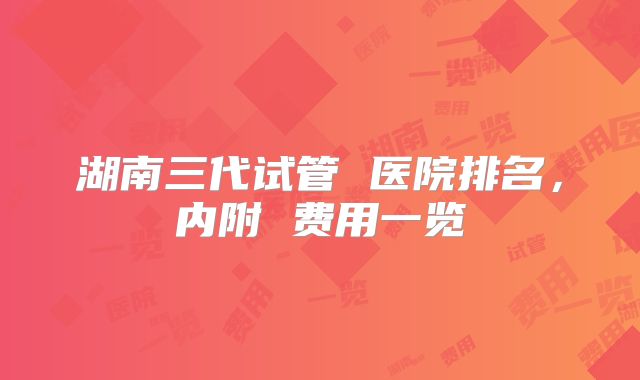 湖南三代试管 医院排名，内附 费用一览