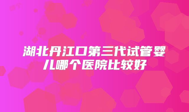 湖北丹江口第三代试管婴儿哪个医院比较好