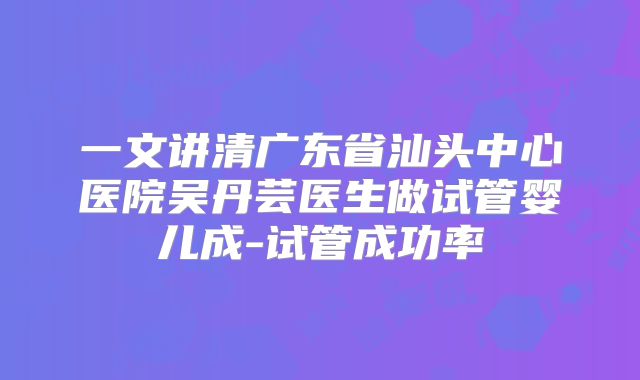 一文讲清广东省汕头中心医院吴丹芸医生做试管婴儿成-试管成功率